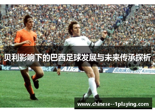贝利影响下的巴西足球发展与未来传承探析 贝利影响下的巴西足球发展与未来传承探析