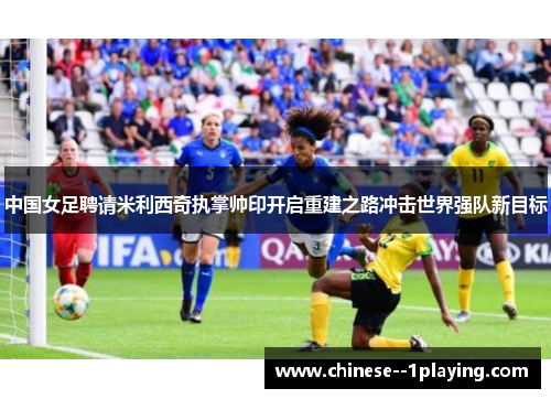 中国女足聘请米利西奇执掌帅印开启重建之路冲击世界强队新目标
