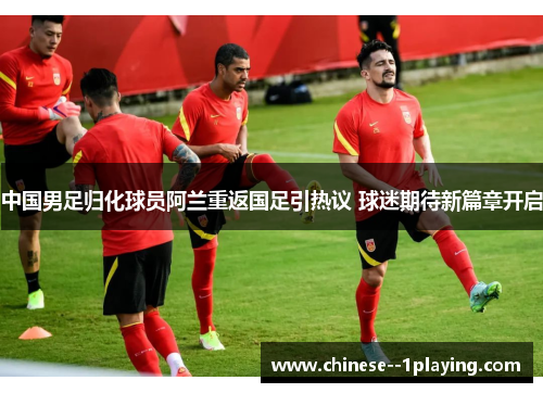 中国男足归化球员阿兰重返国足引热议 球迷期待新篇章开启 中国男足归化球员阿兰重返国足引热议 球迷期待新篇章开启