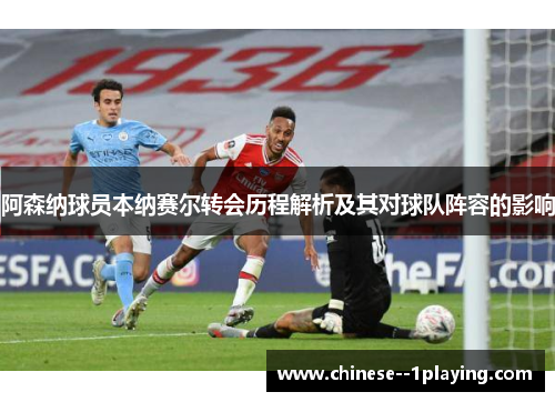 阿森纳球员本纳赛尔转会历程解析及其对球队阵容的影响