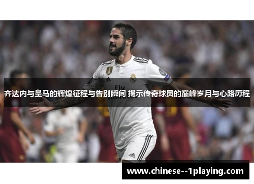 齐达内与皇马的辉煌征程与告别瞬间 揭示传奇球员的巅峰岁月与心路历程